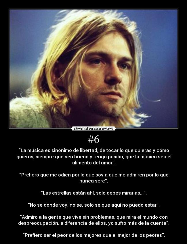 #6 - La música es sinónimo de libertad, de tocar lo que quieras y cómo
quieras, siempre que sea bueno y tenga pasión, que la música sea el
alimento del amor.
Prefiero que me odien por lo que soy a que me admiren por lo que
nunca sere.
Las estrellas están ahí, solo debes mirarlas....
No se donde voy, no se, solo se que aquí no puedo estar.
Admiro a la gente que vive sin problemas, que mira el mundo con
despreocupación. a diferencia de ellos, yo sufro más de la cuenta.
Prefiero ser el peor de los mejores que el mejor de los peores.
