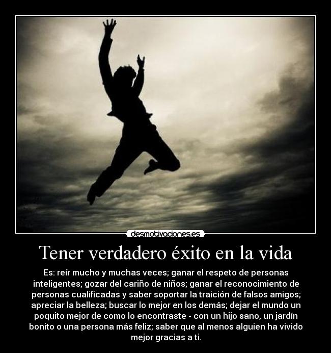 Tener verdadero éxito en la vida - Es: reír mucho y muchas veces; ganar el respeto de personas
inteligentes; gozar del cariño de niños; ganar el reconocimiento de
personas cualificadas y saber soportar la traición de falsos amigos;
apreciar la belleza; buscar lo mejor en los demás; dejar el mundo un
poquito mejor de como lo encontraste - con un hijo sano, un jardín
bonito o una persona más feliz; saber que al menos alguien ha vivido
mejor gracias a ti.