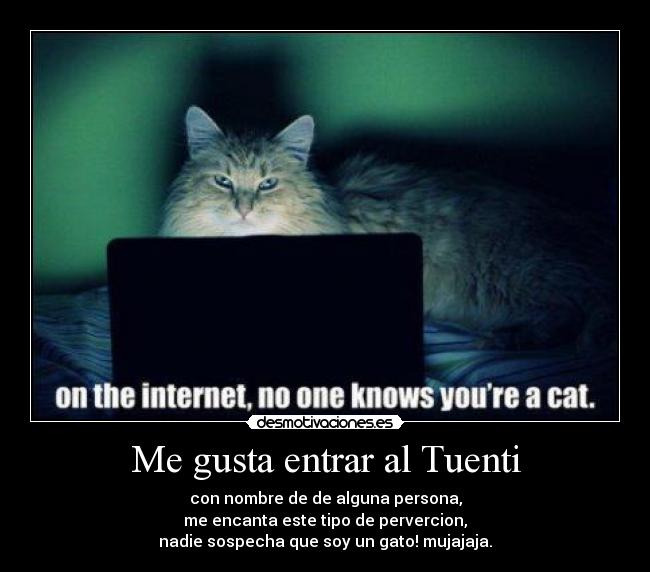 Me gusta entrar al Tuenti - con nombre de de alguna persona,
me encanta este tipo de pervercion,
nadie sospecha que soy un gato! mujajaja.