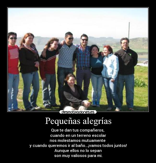 Pequeñas alegrías - Que te dan tus compañeros,
cuando en un terreno escolar
nos molestamos mutuamente
y cuando queremos ir al baño...¡vamos todos juntos!
Aunque ellos no lo sepan
son muy valiosos para mi.