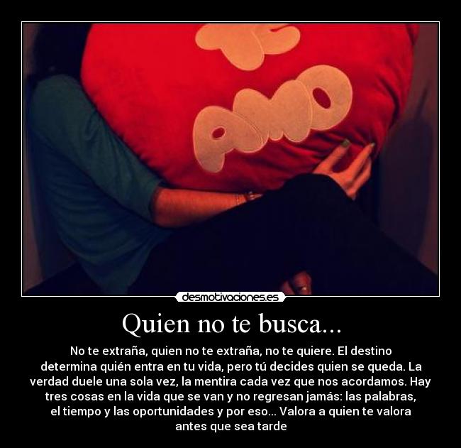 Quien no te busca... - No te extraña, quien no te extraña, no te quiere. El destino
determina quién entra en tu vida, pero tú decides quien se queda. La
verdad duele una sola vez, la mentira cada vez que nos acordamos. Hay
tres cosas en la vida que se van y no regresan jamás: las palabras,
el tiempo y las oportunidades y por eso... Valora a quien te valora
antes que sea tarde