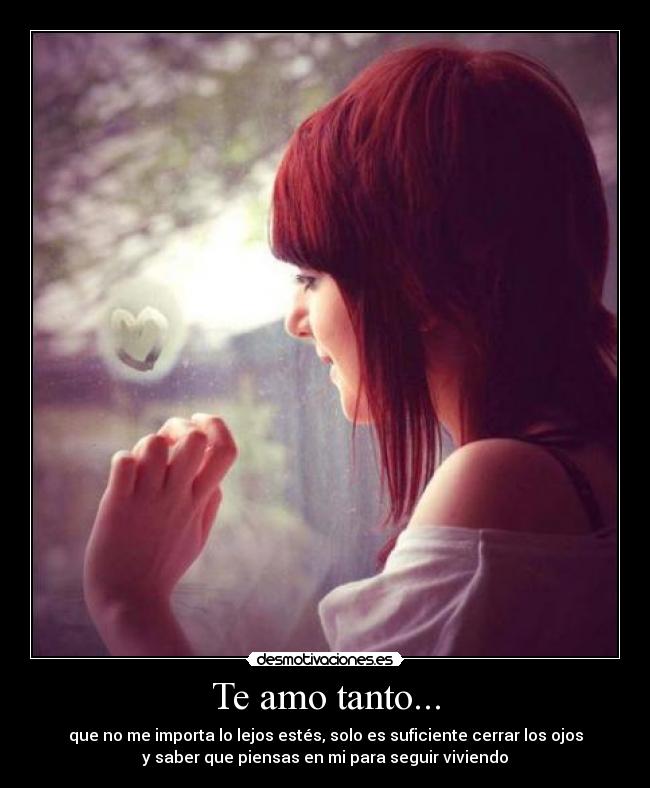 Te amo tanto... - que no me importa lo lejos estés, solo es suficiente cerrar los ojos
y saber que piensas en mi para seguir viviendo