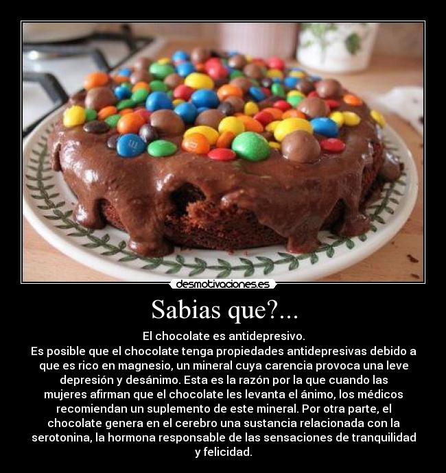 Sabias que?... - El chocolate es antidepresivo.
Es posible que el chocolate tenga propiedades antidepresivas debido a
que es rico en magnesio, un mineral cuya carencia provoca una leve
depresión y desánimo. Esta es la razón por la que cuando las
mujeres afirman que el chocolate les levanta el ánimo, los médicos
recomiendan un suplemento de este mineral. Por otra parte, el
chocolate genera en el cerebro una sustancia relacionada con la
serotonina, la hormona responsable de las sensaciones de tranquilidad
y felicidad.