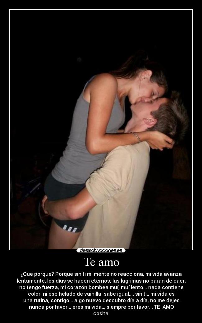 Te amo - ¿Que porque? Porque sin ti mi mente no reacciona, mi vida avanza
lentamente, los días se hacen eternos, las lagrimas no paran de caer,
no tengo fuerza, mi corazón bombea muí, muí lento... nada contiene
color, ni ese helado de vainilla sabe igual.... sin ti.. mi vida es
una rutina, contigo... algo nuevo descubro día a día, no me dejes
nunca por favor... eres mi vida... siempre por favor... TE AMO
cosita.