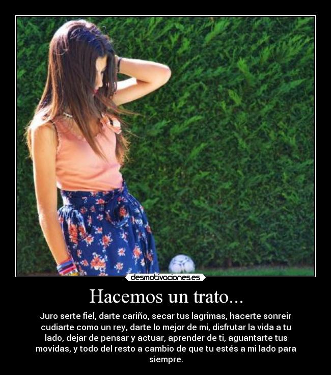 Hacemos un trato... - Juro serte fiel, darte cariño, secar tus lagrimas, hacerte sonreir
cudiarte como un rey, darte lo mejor de mi, disfrutar la vida a tu
lado, dejar de pensar y actuar, aprender de ti, aguantarte tus
movidas, y todo del resto a cambio de que tu estés a mi lado para
siempre.