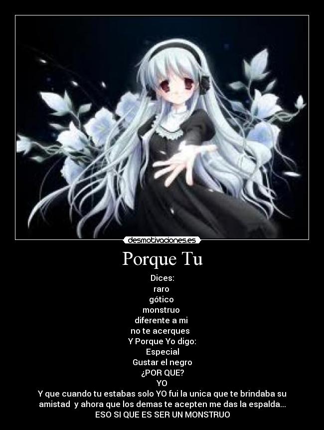 Porque Tu - Dices:
raro 
gótico 
monstruo 
diferente a mi 
no te acerques  
Y Porque Yo digo:
Especial
Gustar el negro
¿POR QUE?
YO
Y que cuando tu estabas solo YO fui la unica que te brindaba su
amistad  y ahora que los demas te acepten me das la espalda...
ESO SI QUE ES SER UN MONSTRUO