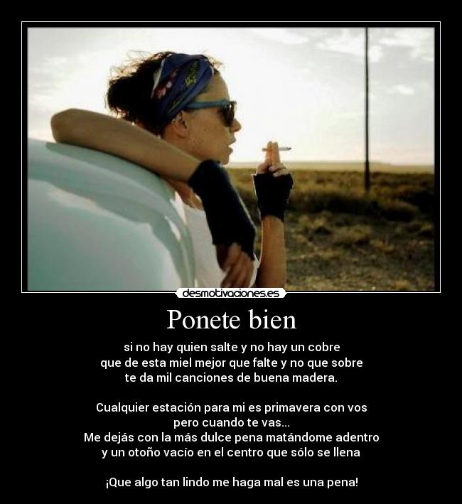 Ponete bien - si no hay quien salte y no hay un cobre
que de esta miel mejor que falte y no que sobre
te da mil canciones de buena madera.

Cualquier estación para mi es primavera con vos
pero cuando te vas...
Me dejás con la más dulce pena matándome adentro
y un otoño vacío en el centro que sólo se llena

¡Que algo tan lindo me haga mal es una pena!