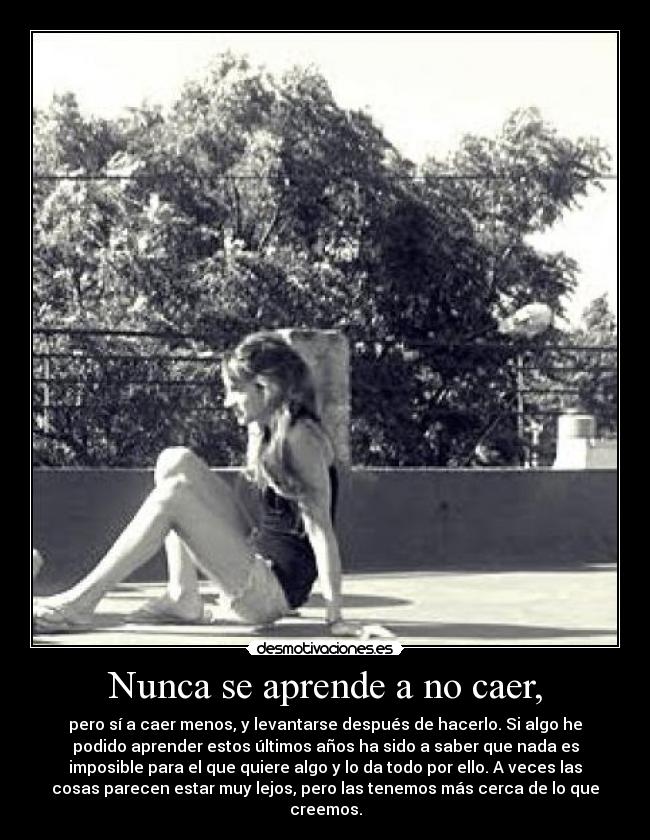 Nunca se aprende a no caer, - pero sí a caer menos, y levantarse después de hacerlo. Si algo he
podido aprender estos últimos años ha sido a saber que nada es
imposible para el que quiere algo y lo da todo por ello. A veces las
cosas parecen estar muy lejos, pero las tenemos más cerca de lo que
creemos.