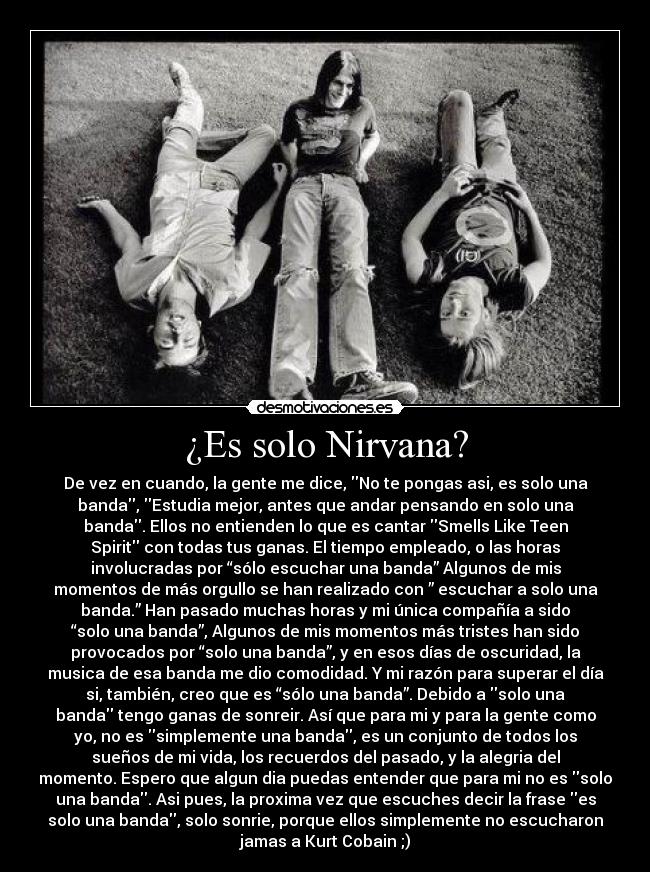 ¿Es solo Nirvana? - De vez en cuando, la gente me dice, No te pongas asi, es solo una
banda, Estudia mejor, antes que andar pensando en solo una
banda. Ellos no entienden lo que es cantar Smells Like Teen
Spirit con todas tus ganas. El tiempo empleado, o las horas
involucradas por “sólo escuchar una banda” Algunos de mis
momentos de más orgullo se han realizado con ” escuchar a solo una
banda.” Han pasado muchas horas y mi única compañía a sido
“solo una banda”, Algunos de mis momentos más tristes han sido
provocados por “solo una banda”, y en esos días de oscuridad, la
musica de esa banda me dio comodidad. Y mi razón para superar el día
si, también, creo que es “sólo una banda”. Debido a solo una
banda tengo ganas de sonreir. Así que para mi y para la gente como
yo, no es simplemente una banda, es un conjunto de todos los
sueños de mi vida, los recuerdos del pasado, y la alegria del
momento. Espero que algun dia puedas entender que para mi no es solo
una banda. Asi pues, la proxima vez que escuches decir la frase es
solo una banda, solo sonrie, porque ellos simplemente no escucharon
jamas a Kurt Cobain ;)