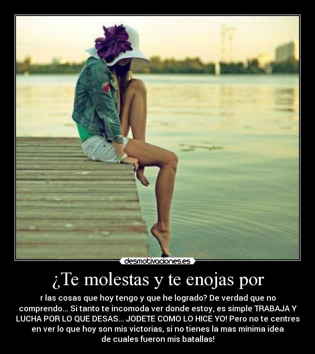 ¿Te molestas y te enojas por - r las cosas que hoy tengo y que he logrado? De verdad que no
comprendo... Si tanto te incomoda ver donde estoy, es simple TRABAJA Y
LUCHA POR LO QUE DESAS... JODETE COMO LO HICE YO! Pero no te centres
en ver lo que hoy son mis victorias, si no tienes la mas mínima idea
de cuales fueron mis batallas!