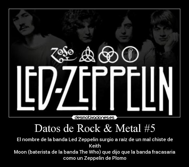 Datos de Rock & Metal #5 - El nombre de la banda Led Zeppelin surgio a raíz de un mal chiste de
Keith
Moon (baterista de la banda The Who) que dijo que la banda fracasaria
como un Zeppelin de Plomo