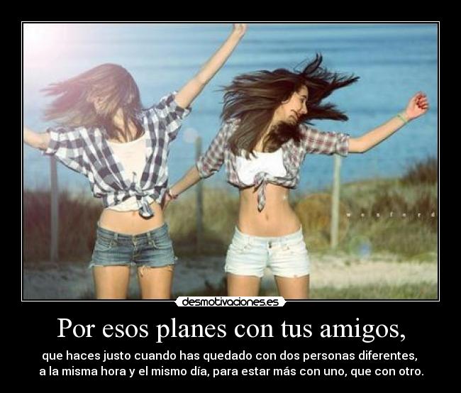 Por esos planes con tus amigos, - que haces justo cuando has quedado con dos personas diferentes, 
a la misma hora y el mismo día, para estar más con uno, que con otro.