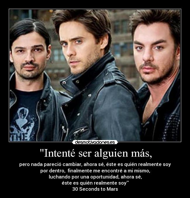 Intenté ser alguien más, - pero nada pareció cambiar, ahora sé, éste es quién realmente soy
por dentro, finalmente me encontré a mi mismo,
luchando por una oportunidad, ahora sé,
éste es quién realmente soy
30 Seconds to Mars