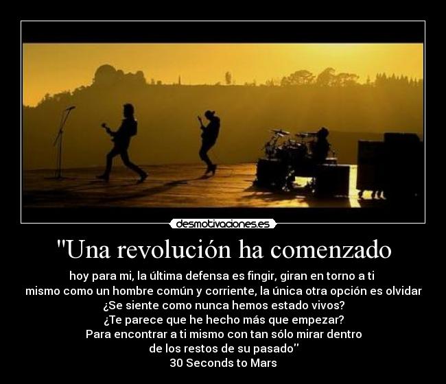Una revolución ha comenzado - hoy para mi, la última defensa es fingir, giran en torno a ti
mismo como un hombre común y corriente, la única otra opción es olvidar
¿Se siente como nunca hemos estado vivos?
¿Te parece que he hecho más que empezar?
Para encontrar a ti mismo con tan sólo mirar dentro
de los restos de su pasado
30 Seconds to Mars