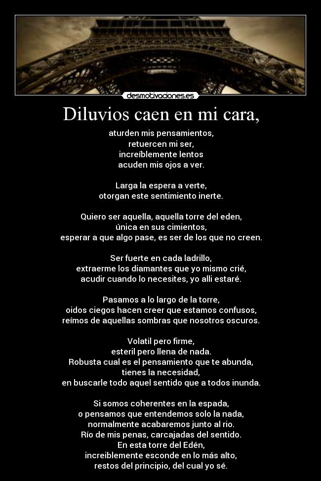 Diluvios caen en mi cara, - aturden mis pensamientos,
retuercen mi ser,
increíblemente lentos
acuden mis ojos a ver.
Larga la espera a verte,
otorgan este sentimiento inerte.
Quiero ser aquella, aquella torre del eden,
única en sus cimientos,
esperar a que algo pase, es ser de los que no creen.
Ser fuerte en cada ladrillo,
extraerme los diamantes que yo mismo crié,
acudir cuando lo necesites, yo alli estaré.
Pasamos a lo largo de la torre,
oidos ciegos hacen creer que estamos confusos,
reímos de aquellas sombras que nosotros oscuros.
Volatil pero firme,
esteril pero llena de nada.
Robusta cual es el pensamiento que te abunda,
tienes la necesidad,
en buscarle todo aquel sentido que a todos inunda.
Si somos coherentes en la espada,
o pensamos que entendemos solo la nada,
normalmente acabaremos junto al rio.
Río de mis penas, carcajadas del sentido.
En esta torre del Edén,
increiblemente esconde en lo más alto,
restos del principio, del cual yo sé.