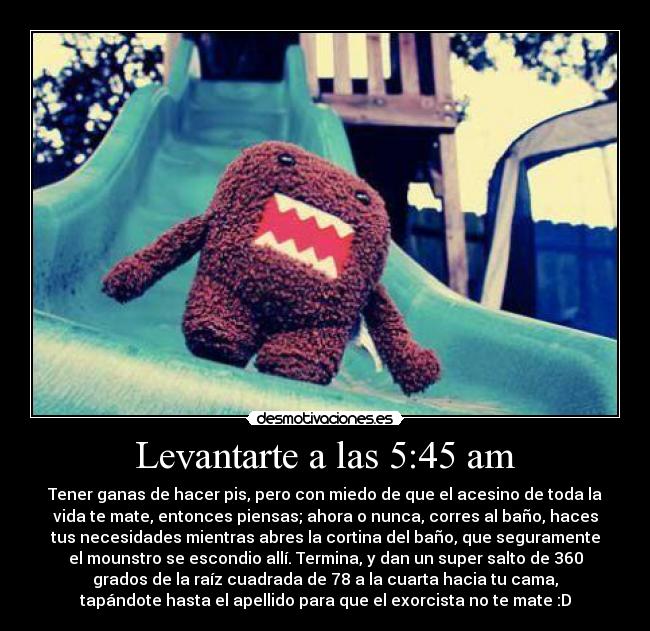 Levantarte a las 5:45 am - Tener ganas de hacer pis, pero con miedo de que el acesino de toda la
vida te mate, entonces piensas; ahora o nunca, corres al baño, haces
tus necesidades mientras abres la cortina del baño, que seguramente
el mounstro se escondio allí. Termina, y dan un super salto de 360
grados de la raíz cuadrada de 78 a la cuarta hacia tu cama,
tapándote hasta el apellido para que el exorcista no te mate :D