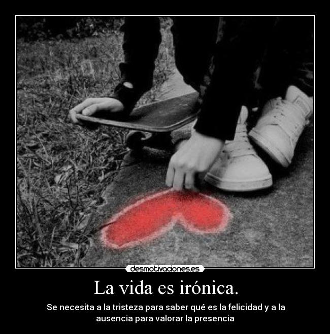 La vida es irónica. -  Se necesita a la tristeza para saber qué es la felicidad y a la
ausencia para valorar la presencia