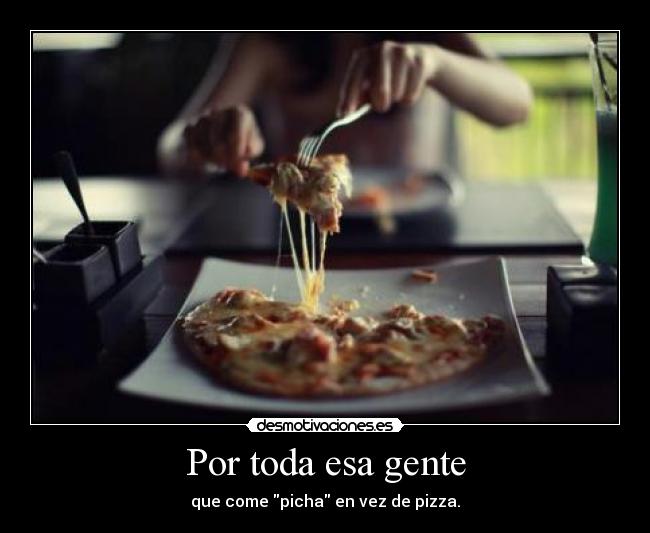 Por toda esa gente - que come picha en vez de pizza.