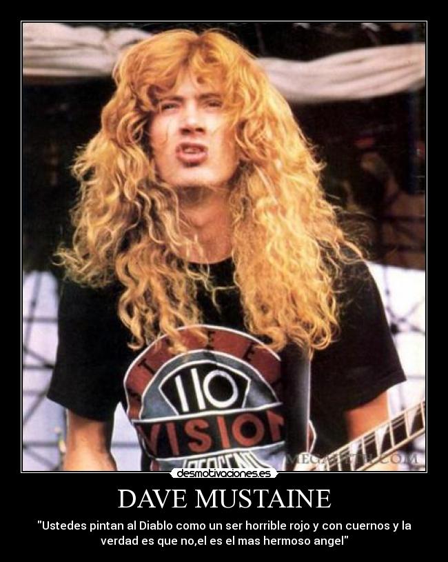 DAVE MUSTAINE - Ustedes pintan al Diablo como un ser horrible rojo y con cuernos y la
verdad es que no,el es el mas hermoso angel