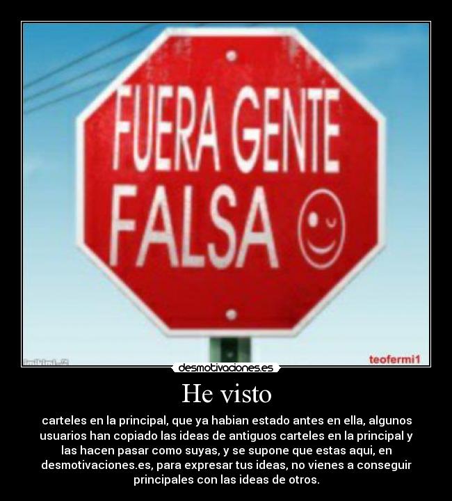 He visto - carteles en la principal, que ya habian estado antes en ella, algunos
usuarios han copiado las ideas de antiguos carteles en la principal y
las hacen pasar como suyas, y se supone que estas aqui, en
desmotivaciones.es, para expresar tus ideas, no vienes a conseguir
principales con las ideas de otros.