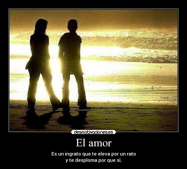El amor - Es un ingrato que te eleva por un rato
y te desploma por que si.