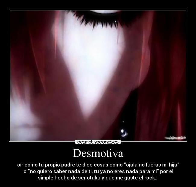 Desmotiva - oír como tu propio padre te dice cosas como ojala no fueras mi hija
o no quiero saber nada de ti, tu ya no eres nada para mi por el
simple hecho de ser otaku y que me guste el rock...