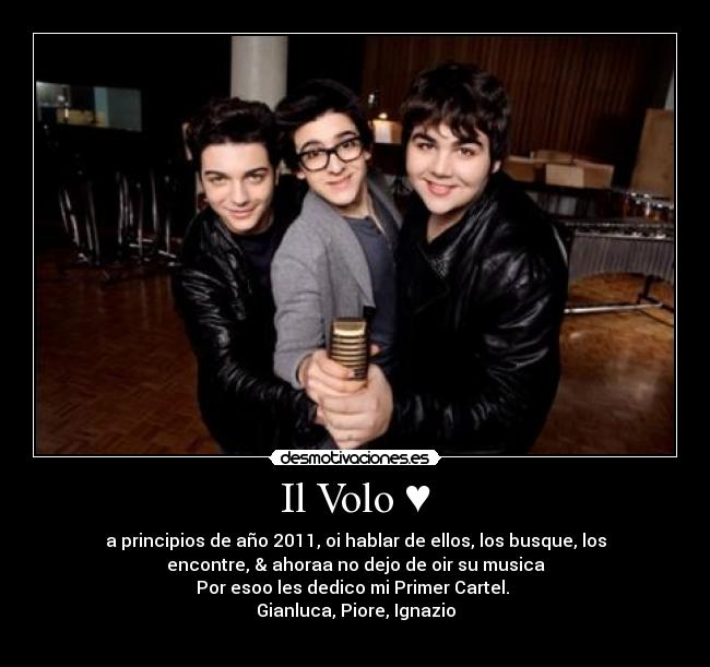 Il Volo ♥ - a principios de año 2011, oi hablar de ellos, los busque, los
encontre, & ahoraa no dejo de oir su musica
Por esoo les dedico mi Primer Cartel.
Gianluca, Piore, Ignazio
♥