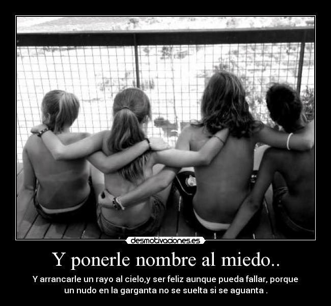 Y ponerle nombre al miedo.. - Y arrancarle un rayo al cielo,y ser feliz aunque pueda fallar, porque
un nudo en la garganta no se suelta si se aguanta .