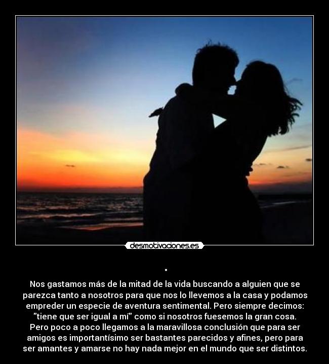. - Nos gastamos más de la mitad de la vida buscando a alguien que se
parezca tanto a nosotros para que nos lo llevemos a la casa y podamos
empreder un especie de aventura sentimental. Pero siempre decimos:
tiene que ser igual a mí como si nosotros fuesemos la gran cosa.
Pero poco a poco llegamos a la maravillosa conclusión que para ser
amigos es importantísimo ser bastantes parecidos y afines, pero para
ser amantes y amarse no hay nada mejor en el mundo que ser distintos.