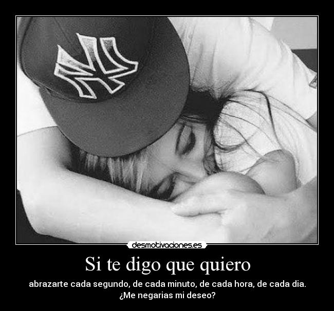 Si te digo que quiero - abrazarte cada segundo, de cada minuto, de cada hora, de cada dia.
¿Me negarias mi deseo?