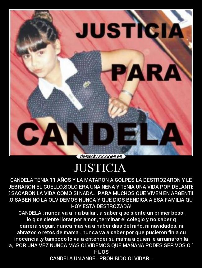JUSTICIA  - CANDELA TENIA 11 AÑOS Y LA MATARON A GOLPES LA DESTROZARON Y LE
QUEBRARON EL CUELLO,SOLO ERA UNA NENA Y TENIA UNA VIDA POR DELANTE Y
LE SACARON LA VIDA COMO SI NADA... PARA MUCHOS QUE VIVEN EN ARGENTINA
LO SABEN NO LA OLVIDEMOS NUNCA Y QUE DIOS BENDIGA A ESA FAMILIA QUE
HOY ESTA DESTROZADA!
CANDELA : nunca va a ir a bailar , a saber q se siente un primer beso,
lo q se siente llorar por amor , terminar el colegio y no saber q
carrera seguir, nunca mas va a haber dias del niño, ni navidades, ni
abrazos o retos de mama . nunca va a saber por que pusieron fin a su
inocencia ,y tampoco lo va a entender su mama a quien le arruinaron la
vida,  POR UNA VEZ NUNCA MAS OLVIDEMOS QUE MAÑANA PODES SER VOS O TUS
HIJOS
CANDELA UN ANGEL PROHIBIDO OLVIDAR...
