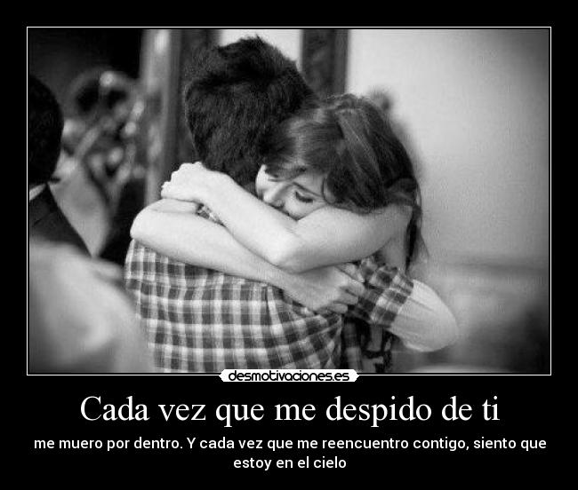 Cada vez que me despido de ti - me muero por dentro. Y cada vez que me reencuentro contigo, siento que
estoy en el cielo