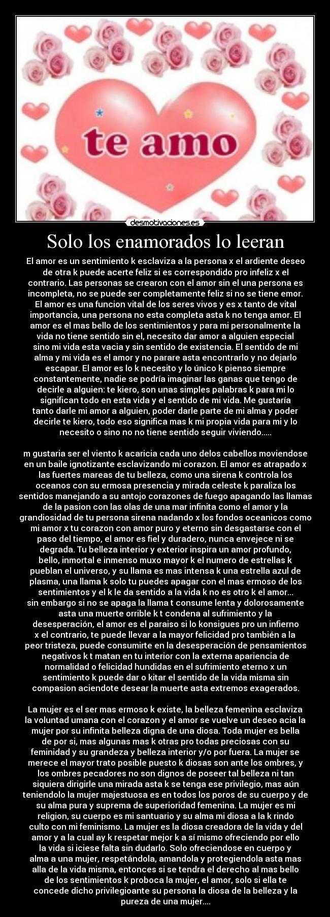 Solo los enamorados lo leeran - El amor es un sentimiento k esclaviza a la persona x el ardiente deseo
de otra k puede acerte feliz si es correspondido pro infeliz x el
contrario. Las personas se crearon con el amor sin el una persona es
incompleta, no se puede ser completamente feliz si no se tiene emor.
El amor es una funcion vital de los seres vivos y es x tanto de vital
importancia, una persona no esta completa asta k no tenga amor. El
amor es el mas bello de los sentimientos y para mi personalmente la
vida no tiene sentido sin el, necesito dar amor a alguien especial
sino mi vida esta vacia y sin sentido de existencia. El sentido de mi
alma y mi vida es el amor y no parare asta encontrarlo y no dejarlo
escapar. El amor es lo k necesito y lo único k pienso siempre
constantemente, nadie se podría imaginar las ganas que tengo de
decirle a alguien: te kiero, son unas simples palabras k para mi lo
significan todo en esta vida y el sentido de mi vida. Me gustaría
tanto darle mi amor a alguien, poder darle parte de mi alma y poder
decirle te kiero, todo eso significa mas k mi propia vida para mi y lo
necesito o sino no no tiene sentido seguir viviendo.....

m gustaria ser el viento k acaricia cada uno delos cabellos moviendose
en un baile ignotizante esclavizando mi corazon. El amor es atrapado x
las fuertes mareas de tu belleza, como una sirena k controla los
oceanos con su ermosa presencia y mirada celeste k paraliza los
sentidos manejando a su antojo corazones de fuego apagando las llamas
de la pasion con las olas de una mar infinita como el amor y la
grandiosidad de tu persona sirena nadando x los fondos oceanicos como
mi amor x tu corazon con amor puro y eterno sin desgastarse con el
paso del tiempo, el amor es fiel y duradero, nunca envejece ni se
degrada. Tu belleza interior y exterior inspira un amor profundo,
bello, inmortal e inmenso muxo mayor k el numero de estrellas k
pueblan el universo, y su llama es mas intensa k una estrella azul de
plasma, una llama k solo tu puedes apagar con el mas ermoso de los
sentimientos y el k le da sentido a la vida k no es otro k el amor...
sin embargo si no se apaga la llama t consume lenta y dolorosamente
asta una muerte orrible k t condena al sufrimiento y la
desesperación, el amor es el paraiso si lo konsigues pro un infierno
x el contrario, te puede llevar a la mayor felicidad pro también a la
peor tristeza, puede consumirte en la desesperación de pensamientos
negativos k t matan en tu interior con la externa apariencia de
normalidad o felicidad hundidas en el sufrimiento eterno x un
sentimiento k puede dar o kitar el sentido de la vida misma sin
compasion aciendote desear la muerte asta extremos exagerados.

La mujer es el ser mas ermoso k existe, la belleza femenina esclaviza
la voluntad umana con el corazon y el amor se vuelve un deseo acia la
mujer por su infinita belleza digna de una diosa. Toda mujer es bella
de por si, mas algunas mas k otras pro todas preciosas con su
feminidad y su grandeza y belleza interior y/o por fuera. La mujer se
merece el mayor trato posible puesto k diosas son ante los ombres, y
los ombres pecadores no son dignos de poseer tal belleza ni tan
siquiera dirigirle una mirada asta k se tenga ese privilegio, mas aún
teniendolo la mujer majestuosa es en todos los poros de su cuerpo y de
su alma pura y suprema de superioridad femenina. La mujer es mi
religion, su cuerpo es mi santuario y su alma mi diosa a la k rindo
culto con mi feminismo. La mujer es la diosa creadora de la vida y del
amor y a la cual ay k respetar mejor k a sí mismo ofreciendo por ello
la vida si iciese falta sin dudarlo. Solo ofreciendose en cuerpo y
alma a una mujer, respetándola, amandola y protegiendola asta mas
alla de la vida misma, entonces si se tendra el derecho al mas bello
de los sentimientos k proboca la mujer, el amor, solo si ella te
concede dicho privilegioante su persona la diosa de la belleza y la
pureza de una mujer....