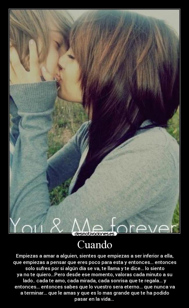 Cuando - Empiezas a amar a alguien, sientes que empiezas a ser inferior a ella,
que empiezas a pensar que eres poco para esta y entonces... entonces
solo sufres por si algún día se va, te llama y te dice... lo siento
ya no te quiero...Pero desde ese momento, valoras cada minuto a su
lado.. cada te amo, cada mirada, cada sonrisa que te regala... y
entonces... entonces sabes que lo vuestro sera eterno... que nunca va
a terminar... que le amas y que es lo mas grande que te ha podido
pasar en la vida... ♥