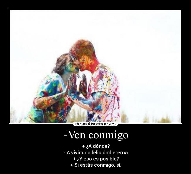 -Ven conmigo - + ¿A dónde?
- A vivir una felicidad eterna
+ ¿Y eso es posible?
+ Si estás conmigo, sí.