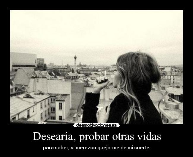 Desearía, probar otras vidas - para saber, si merezco quejarme de mi suerte.