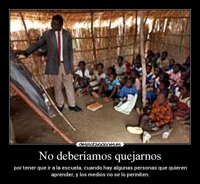 No deberíamos quejarnos - por tener que ir a la escuela, cuando hay algunas personas que quieren
aprender, y los medios no se lo permiten.