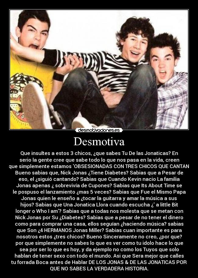 Desmotiva - Que insultes a estos 3 chicos, ¿que sabes Tu De las Jonaticas? En
serio la gente cree que sabe todo lo que nos pasa en la vida, creen
que simplemente estamos OBSESIONADAS CON TRES CHICOS QUE CANTAN
Bueno sabias que, Nick Jonas ¿Tiene Diabetes? Sabias que a Pesar de
eso, el ¿siguió cantando? Sabias que Cuando Kevin nacio La familia
Jonas apenas ¿ sobrevivía de Cupones? Sabias que Its About Time se
le pospuso el lanzamiento ¿mas 5 veces? Sabias que Fue el Mismo Papa
Jonas quien le enseño a ¿tocar la guitarra y amar la música a sus
hijos? Sabias que Una Jonatica Llora cuando escucha ¿ a little Bit
longer o Who I am? Sabias que a todas nos molesta que se metan con
Nick Jonas por Su ¿Diabetes? Sabias que a pesar de no tener el dinero
como para comprar una casa, ellos seguían ¿haciendo música? sabias
que Son ¿4 HERMANOS Jonas Miller? Sabias cuan importante es para
nosotros estos ¿tres chicos? Bueno Sinceramente no creo, ¿por que?
por que simplemente no sabes lo que es ver como tu idolo hace lo que
sea por ser lo que es hoy, y da ejemplo no como los Tuyos que solo
hablan de tener sexo con todo el mundo. Asi que Sera mejor que calles
tu forrada Boca antes de Hablar DE LOS JONAS & DE LAS JONATICAS POR
QUE NO SABES LA VERDADERA HISTORIA.