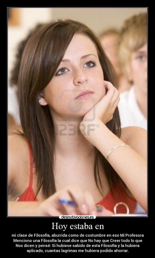 Hoy estaba en - mi clase de Filosofía, aburrida como de costumbre en eso Mi Profesora
Menciono una Filosofía la cual dice que No hay que Creer todo lo que
Nos dicen y pensé: Si hubiese sabido de esta Filosofía y la hubiera
aplicado, cuantas lagrimas me hubiera podido ahorrar.