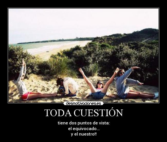 TODA CUESTIÓN - tiene dos puntos de vista:
el equivocado...
y el nuestro!!