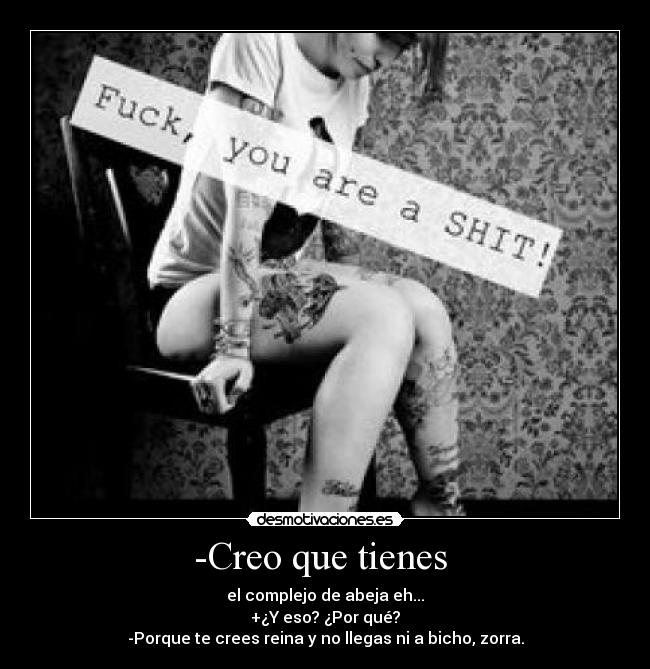 -Creo que tienes  - el complejo de abeja eh...
+¿Y eso? ¿Por qué?
-Porque te crees reina y no llegas ni a bicho, zorra.