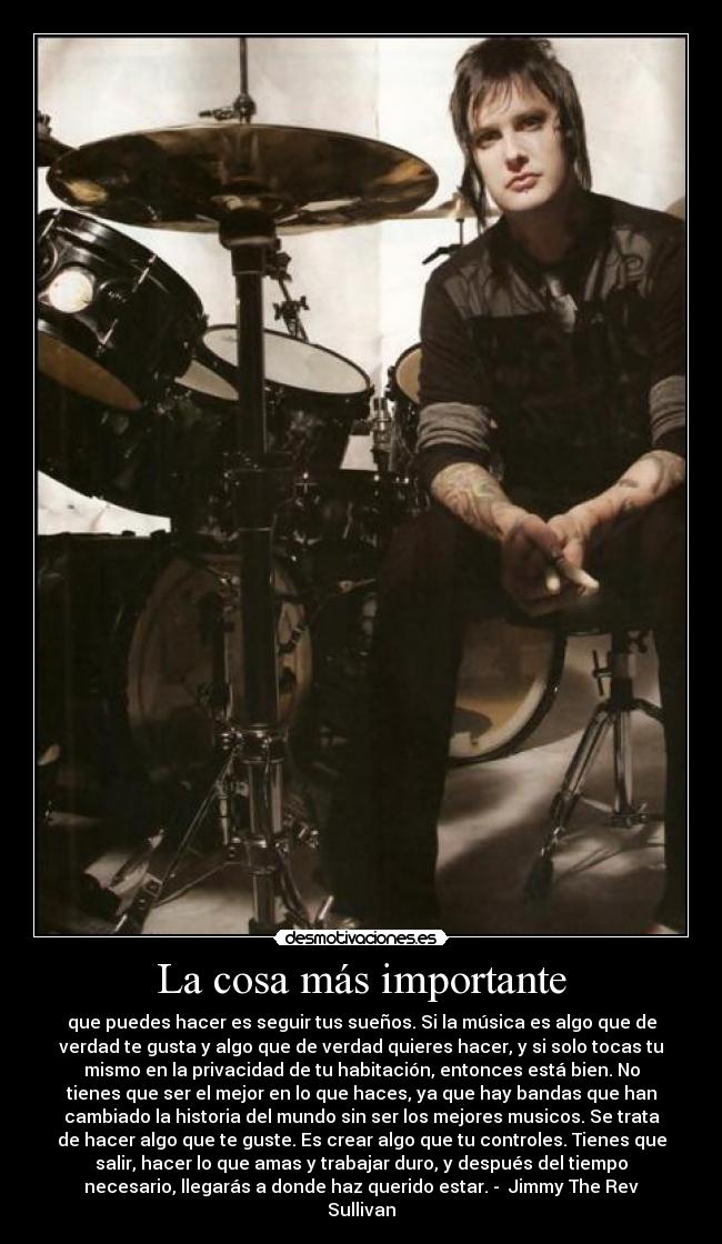 La cosa más importante - que puedes hacer es seguir tus sueños. Si la música es algo que de
verdad te gusta y algo que de verdad quieres hacer, y si solo tocas tu
mismo en la privacidad de tu habitación, entonces está bien. No
tienes que ser el mejor en lo que haces, ya que hay bandas que han
cambiado la historia del mundo sin ser los mejores musicos. Se trata
de hacer algo que te guste. Es crear algo que tu controles. Tienes que
salir, hacer lo que amas y trabajar duro, y después del tiempo
necesario, llegarás a donde haz querido estar. - Jimmy The Rev
Sullivan