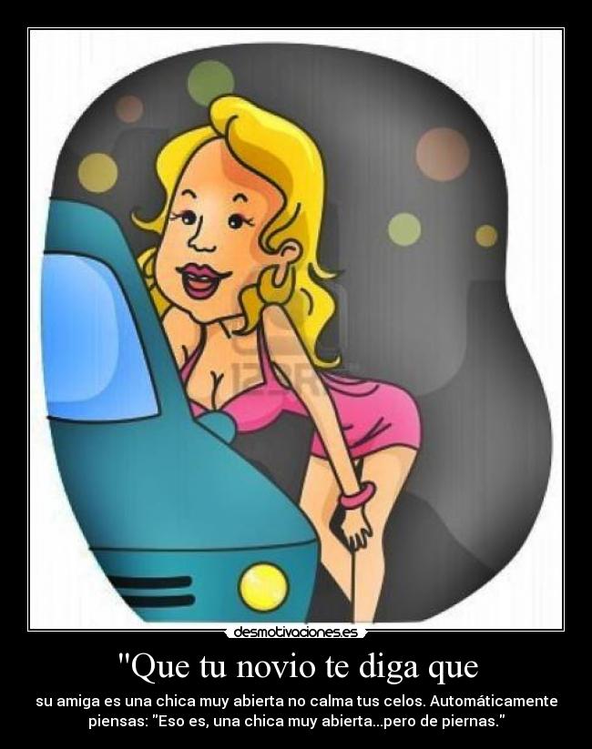 Que tu novio te diga que - su amiga es una chica muy abierta no calma tus celos. Automáticamente
piensas: Eso es, una chica muy abierta...pero de piernas.