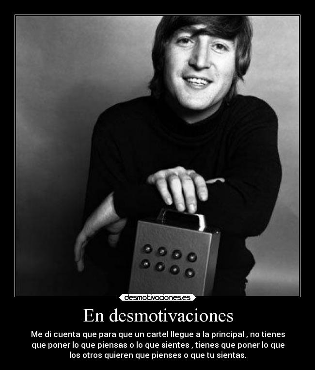 En desmotivaciones - Me di cuenta que para que un cartel llegue a la principal , no tienes
que poner lo que piensas o lo que sientes , tienes que poner lo que
los otros quieren que pienses o que tu sientas.