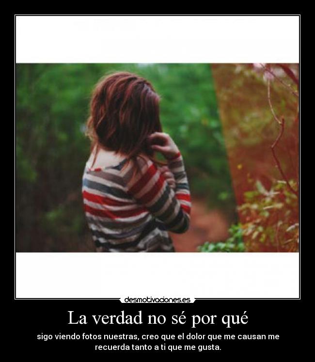 La verdad no sé por qué - sigo viendo fotos nuestras, creo que el dolor que me causan me
recuerda tanto a ti que me gusta.
