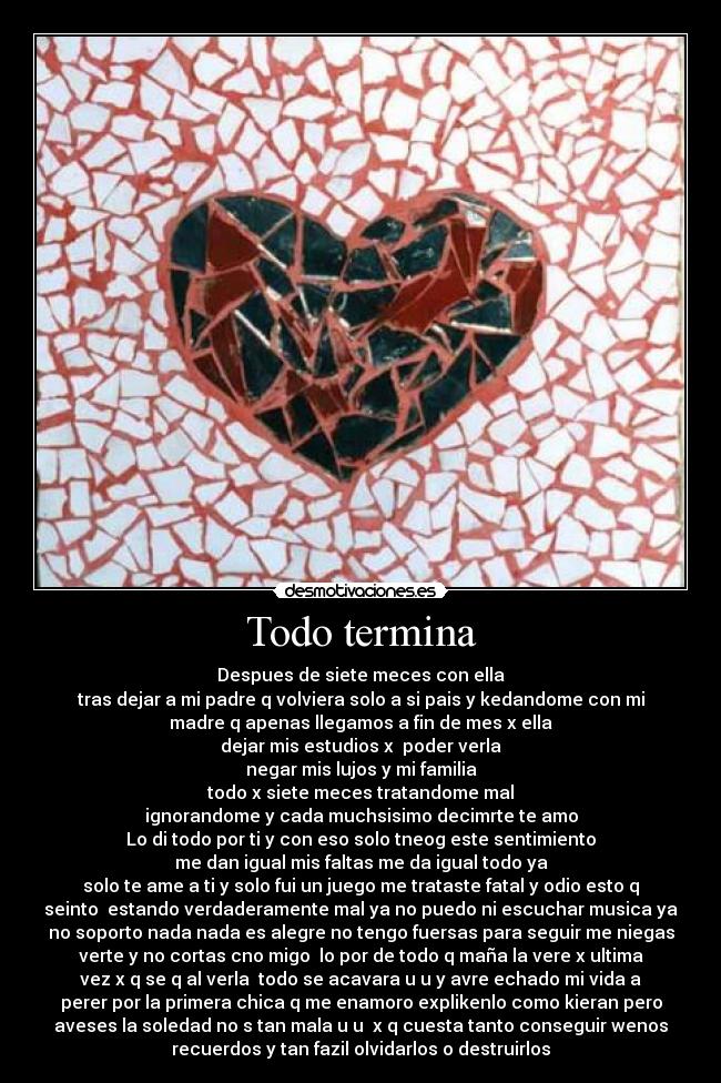 Todo termina - Despues de siete meces con ella
tras dejar a mi padre q volviera solo a si pais y kedandome con mi
madre q apenas llegamos a fin de mes x ella
dejar mis estudios x  poder verla
negar mis lujos y mi familia
todo x siete meces tratandome mal
ignorandome y cada muchsisimo decimrte te amo
Lo di todo por ti y con eso solo tneog este sentimiento
me dan igual mis faltas me da igual todo ya
solo te ame a ti y solo fui un juego me trataste fatal y odio esto q
seinto  estando verdaderamente mal ya no puedo ni escuchar musica ya
no soporto nada nada es alegre no tengo fuersas para seguir me niegas
verte y no cortas cno migo  lo por de todo q maña la vere x ultima
vez x q se q al verla  todo se acavara u u y avre echado mi vida a
perer por la primera chica q me enamoro explikenlo como kieran pero
aveses la soledad no s tan mala u u  x q cuesta tanto conseguir wenos
recuerdos y tan fazil olvidarlos o destruirlos