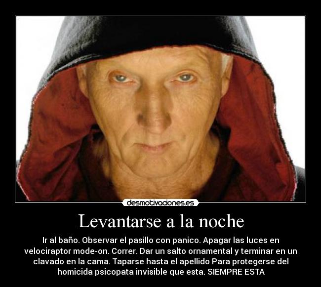 Levantarse a la noche - Ir al baño. Observar el pasillo con panico. Apagar las luces en
velociraptor mode-on. Correr. Dar un salto ornamental y terminar en un
clavado en la cama. Taparse hasta el apellido Para protegerse del
homicida psicopata invisible que esta. SIEMPRE ESTA