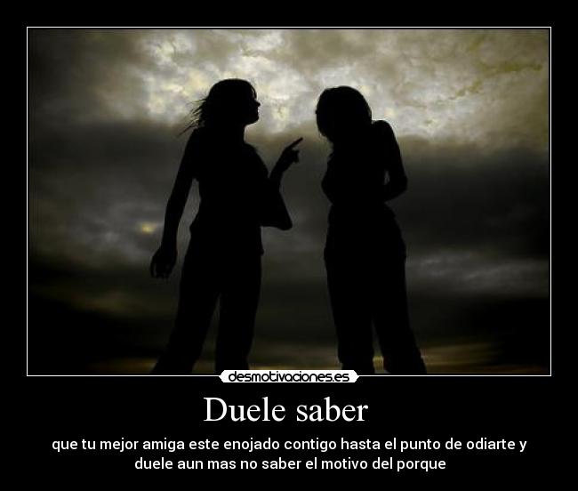 Duele saber  - que tu mejor amiga este enojado contigo hasta el punto de odiarte y
duele aun mas no saber el motivo del porque