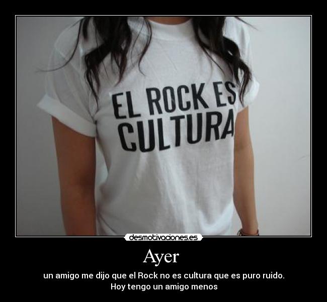 Ayer - un amigo me dijo que el Rock no es cultura que es puro ruido.
Hoy tengo un amigo menos