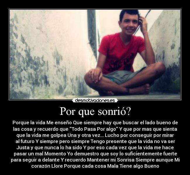 Por que sonrió? - Porque la vida Me enseño Que siempre hay que buscar el lado bueno de
las cosa y recuerdo que Todo Pasa Por algo Y que por mas que sienta
que la vida me golpea Una y otra vez... Lucho por conseguir por mirar
al futuro Y siempre pero siempre Tengo presente que la vida no va ser
Justa y que nunca lo ha sido Y por eso cada vez que la vida me hace
pasar un mal Momento Yo demuestro que soy lo suficientemente fuerte
para seguir a delante Y recuerdo Mantener mi Sonrisa Siempre aunque Mi
corazón Llore Porque cada cosa Mala Tiene algo Bueno